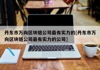 丹东市万向区块链公司最有实力的[丹东市万向区块链公司最有实力的公司]