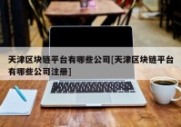 天津区块链平台有哪些公司[天津区块链平台有哪些公司注册]