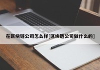 在区块链公司怎么样[区块链公司做什么的]