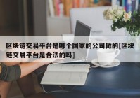 区块链交易平台是哪个国家的公司做的[区块链交易平台是合法的吗]