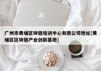 广州市黄埔区块链培训中心有限公司地址[黄埔区区块链产业创新基地]